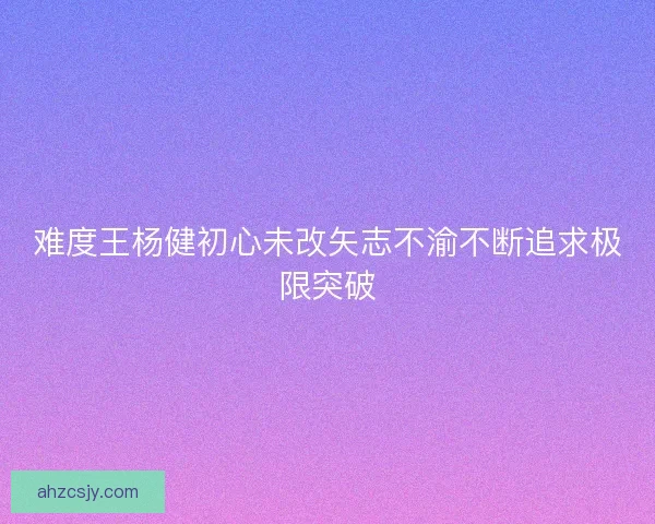难度王杨健初心未改矢志不渝不断追求极限突破
