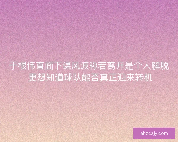 于根伟直面下课风波称若离开是个人解脱 更想知道球队能否真正迎来转机