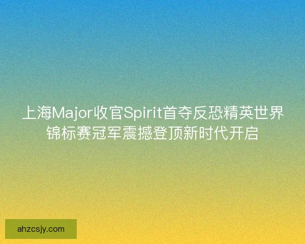 上海Major收官Spirit首夺反恐精英世界锦标赛冠军震撼登顶新时代开启