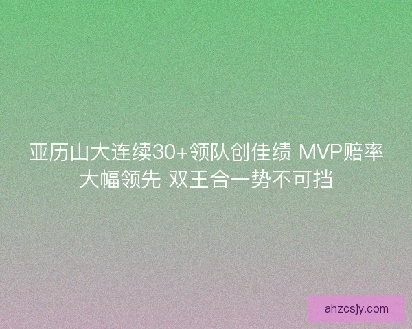 亚历山大连续30+领队创佳绩 MVP赔率大幅领先 双王合一势不可挡