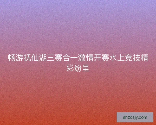 畅游抚仙湖三赛合一激情开赛水上竞技精彩纷呈