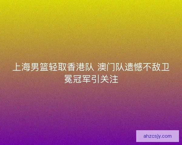 上海男篮轻取香港队 澳门队遗憾不敌卫冕冠军引关注