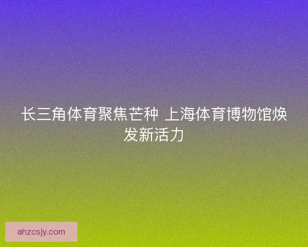 长三角体育聚焦芒种 上海体育博物馆焕发新活力